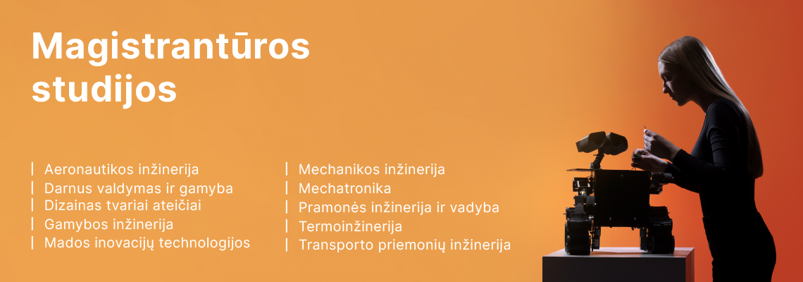 Magistrantūros studijos: aeronautikos inžinerija, darnus valdymas ir gamyba, dizainas tvariai ateičiai, gamybos inžinerija, mados inovacijų technologijos, mechanikos inžinerija, mechatronika, pramonės inžinerija ir vadyba, termoinžinerija, transporto priemonių inžinerija.